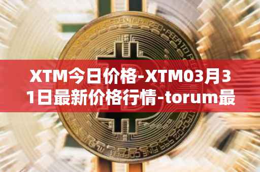 XTM今日价格-XTM03月31日最新价格行情-torum最新走势消息