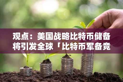 观点：美国战略比特币储备将引发全球「比特币军备竞赛」