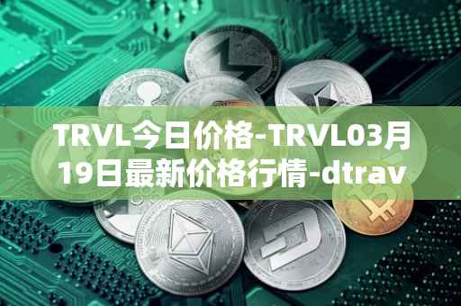 TRVL今日价格-TRVL03月19日最新价格行情-dtraveltoken最新走势消息