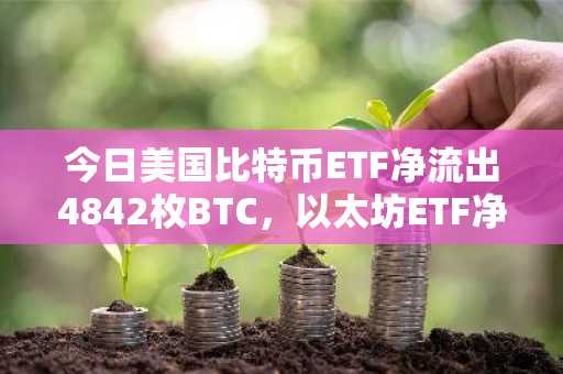 今日美国比特币ETF净流出4842枚BTC，以太坊ETF净流出10779枚ETH