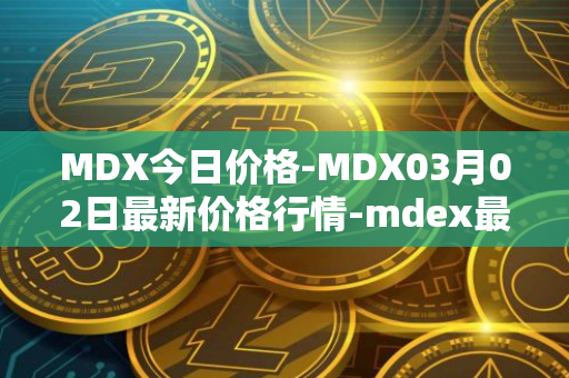 MDX今日价格-MDX03月02日最新价格行情-mdex最新走势消息