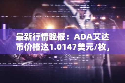 最新行情晚报：ADA艾达币价格达1.0147美元/枚，日内跌幅-2.03%