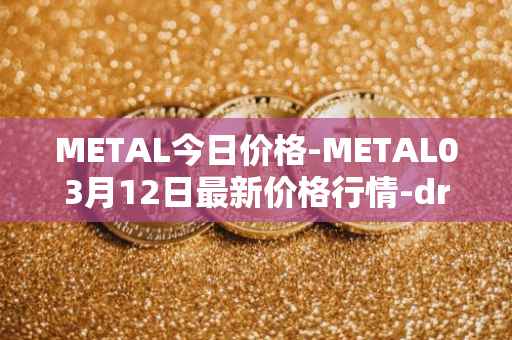 METAL今日价格-METAL03月12日最新价格行情-drunkrobots最新走势消息