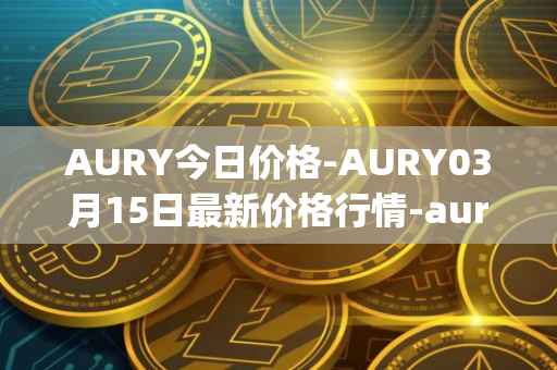 AURY今日价格-AURY03月15日最新价格行情-aurory最新走势消息