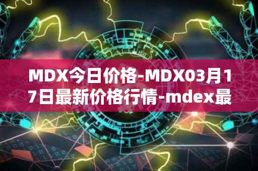MDX今日价格-MDX03月17日最新价格行情-mdex最新走势消息