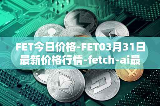 FET今日价格-FET03月31日最新价格行情-fetch-ai最新走势消息