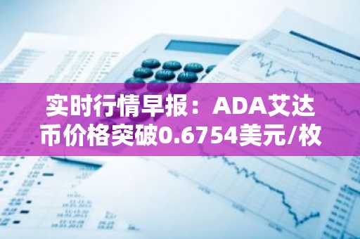 实时行情早报：ADA艾达币价格突破0.6754美元/枚，日内涨2.02%