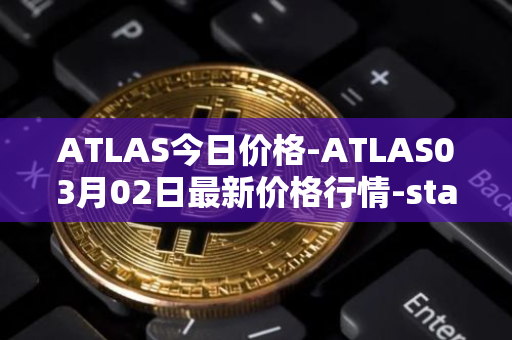 ATLAS今日价格-ATLAS03月02日最新价格行情-star-atlas最新走势消息