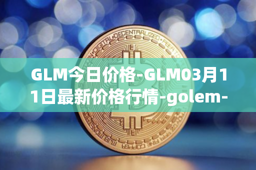 GLM今日价格-GLM03月11日最新价格行情-golem-network-tokens最新走势消息