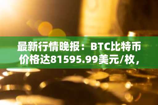 最新行情晚报：BTC比特币价格达81595.99美元/枚，日内跌幅-1.00%