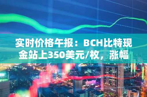 实时价格午报：BCH比特现金站上350美元/枚，涨幅达3.61%
