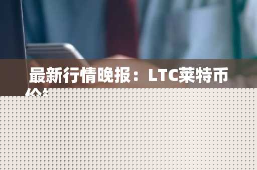 最新行情晚报：LTC莱特币价格达117.8美元/枚，日内跌幅-3.58%