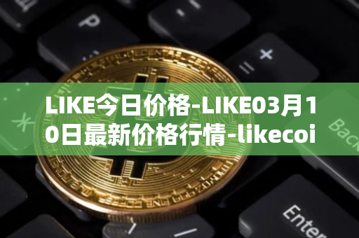 LIKE今日价格-LIKE03月10日最新价格行情-likecoin最新走势消息