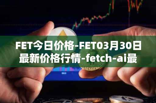FET今日价格-FET03月30日最新价格行情-fetch-ai最新走势消息