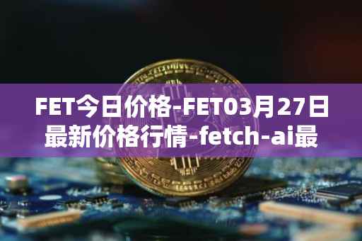 FET今日价格-FET03月27日最新价格行情-fetch-ai最新走势消息