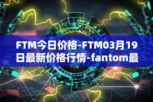FTM今日价格-FTM03月19日最新价格行情-fantom最新走势消息