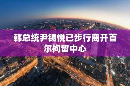 韩总统尹锡悦已步行离开首尔拘留中心