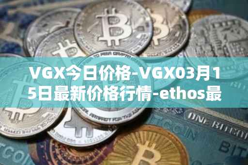 VGX今日价格-VGX03月15日最新价格行情-ethos最新走势消息