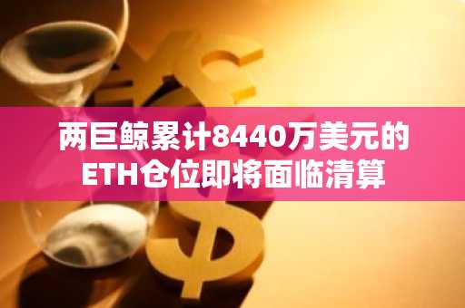 两巨鲸累计8440万美元的ETH仓位即将面临清算