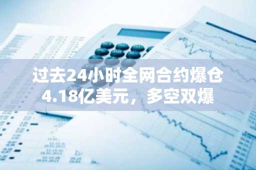 过去24小时全网合约爆仓4.18亿美元，多空双爆