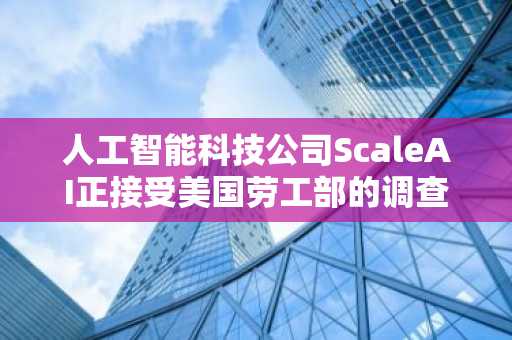 人工智能科技公司ScaleAI正接受美国劳工部的调查