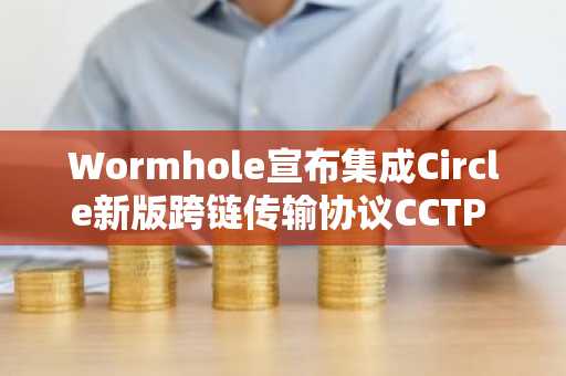 Wormhole宣布集成Circle新版跨链传输协议CCTP V2
