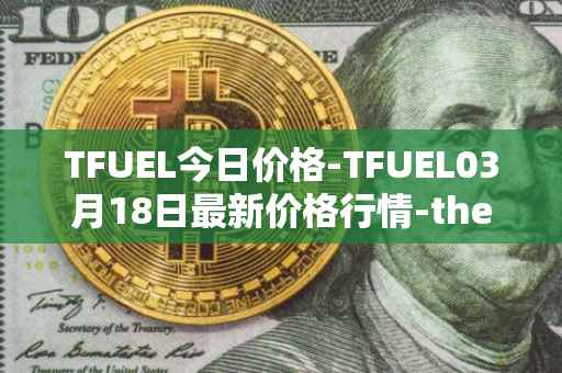 TFUEL今日价格-TFUEL03月18日最新价格行情-thetafuel最新走势消息