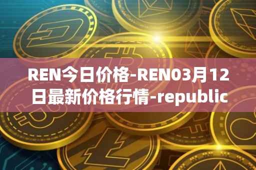 REN今日价格-REN03月12日最新价格行情-republic-protocol最新走势消息