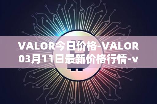 VALOR今日价格-VALOR03月11日最新价格行情-valor-token最新走势消息