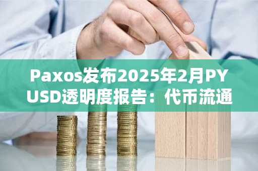 Paxos发布2025年2月PYUSD透明度报告：代币流通总额大幅上涨超7.5亿美元