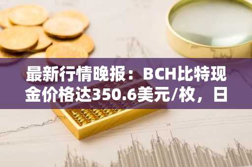 最新行情晚报：BCH比特现金价格达350.6美元/枚，日内涨幅3.61%