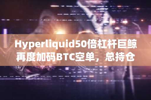 Hyperliquid50倍杠杆巨鲸再度加码BTC空单，总持仓1.94亿美元，清算价85,950.87美元