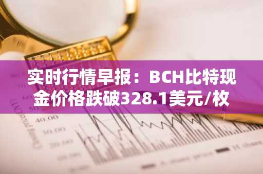 实时行情早报：BCH比特现金价格跌破328.1美元/枚，日内跌-3.50%