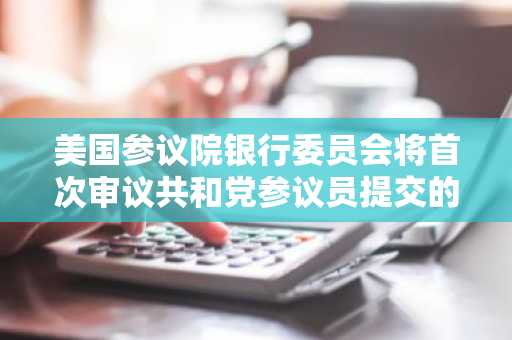 美国参议院银行委员会将首次审议共和党参议员提交的稳定币监管框架法案
