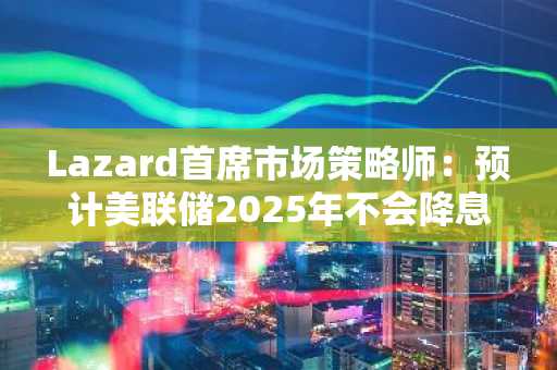 Lazard首席市场策略师：预计美联储2025年不会降息