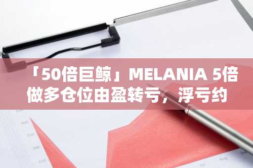 「50倍巨鲸」MELANIA 5倍做多仓位由盈转亏，浮亏约4.62万美元
