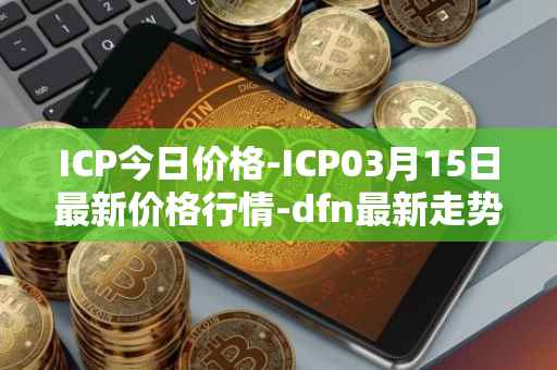 ICP今日价格-ICP03月15日最新价格行情-dfn最新走势消息