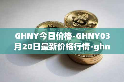 GHNY今日价格-GHNY03月20日最新价格行情-ghny最新走势消息