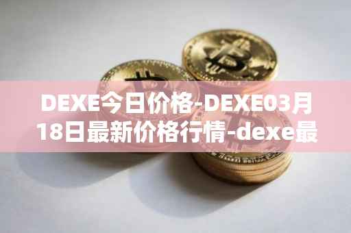 DEXE今日价格-DEXE03月18日最新价格行情-dexe最新走势消息