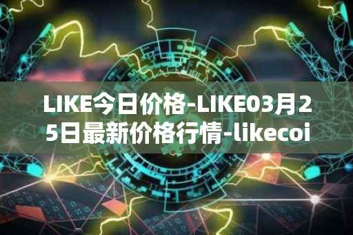 LIKE今日价格-LIKE03月25日最新价格行情-likecoin最新走势消息