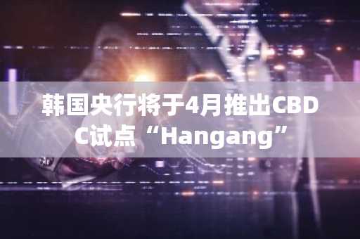 韩国央行将于4月推出CBDC试点“Hangang”