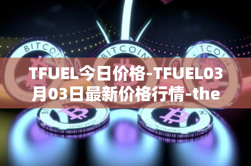 TFUEL今日价格-TFUEL03月03日最新价格行情-thetafuel最新走势消息