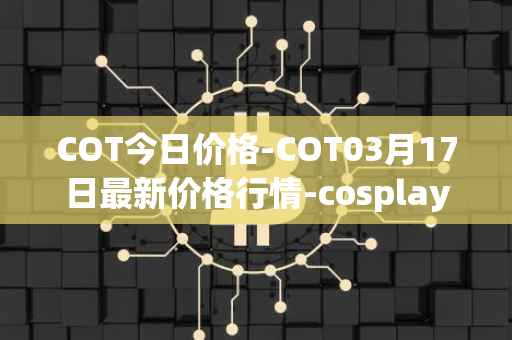 COT今日价格-COT03月17日最新价格行情-cosplay-token最新走势消息