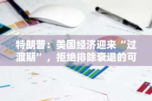 特朗普：美国经济迎来“过渡期”，拒绝排除衰退的可能性