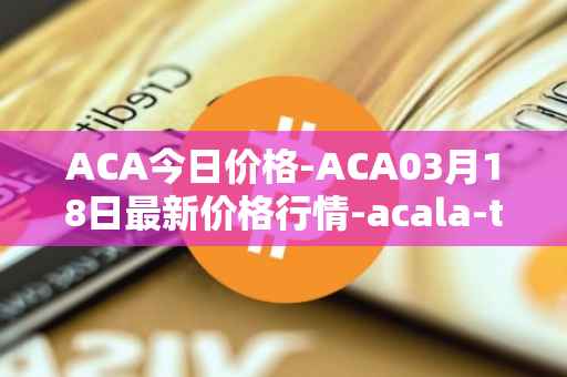 ACA今日价格-ACA03月18日最新价格行情-acala-token最新走势消息