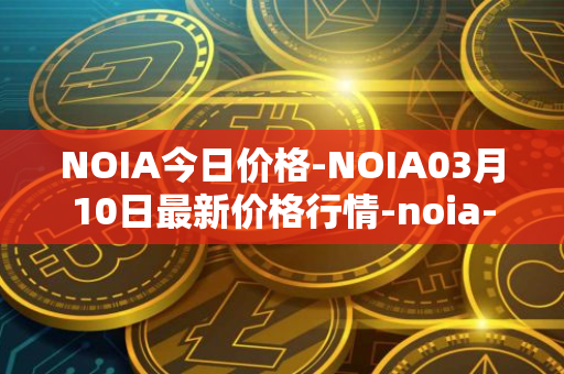 NOIA今日价格-NOIA03月10日最新价格行情-noia-network最新走势消息
