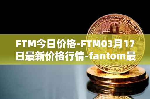 FTM今日价格-FTM03月17日最新价格行情-fantom最新走势消息