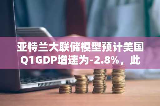 亚特兰大联储模型预计美国Q1GDP增速为-2.8%，此前预计-1.5%