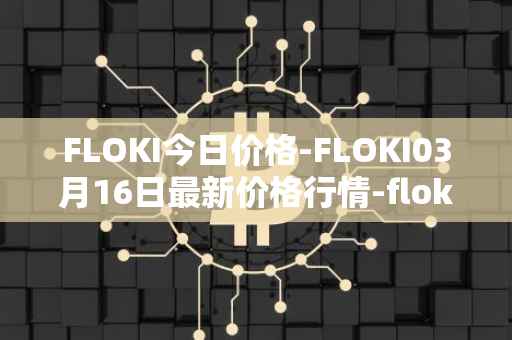 FLOKI今日价格-FLOKI03月16日最新价格行情-floki-inu最新走势消息