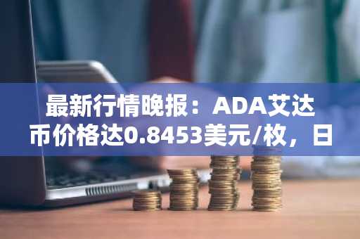 最新行情晚报：ADA艾达币价格达0.8453美元/枚，日内跌幅-2.04%